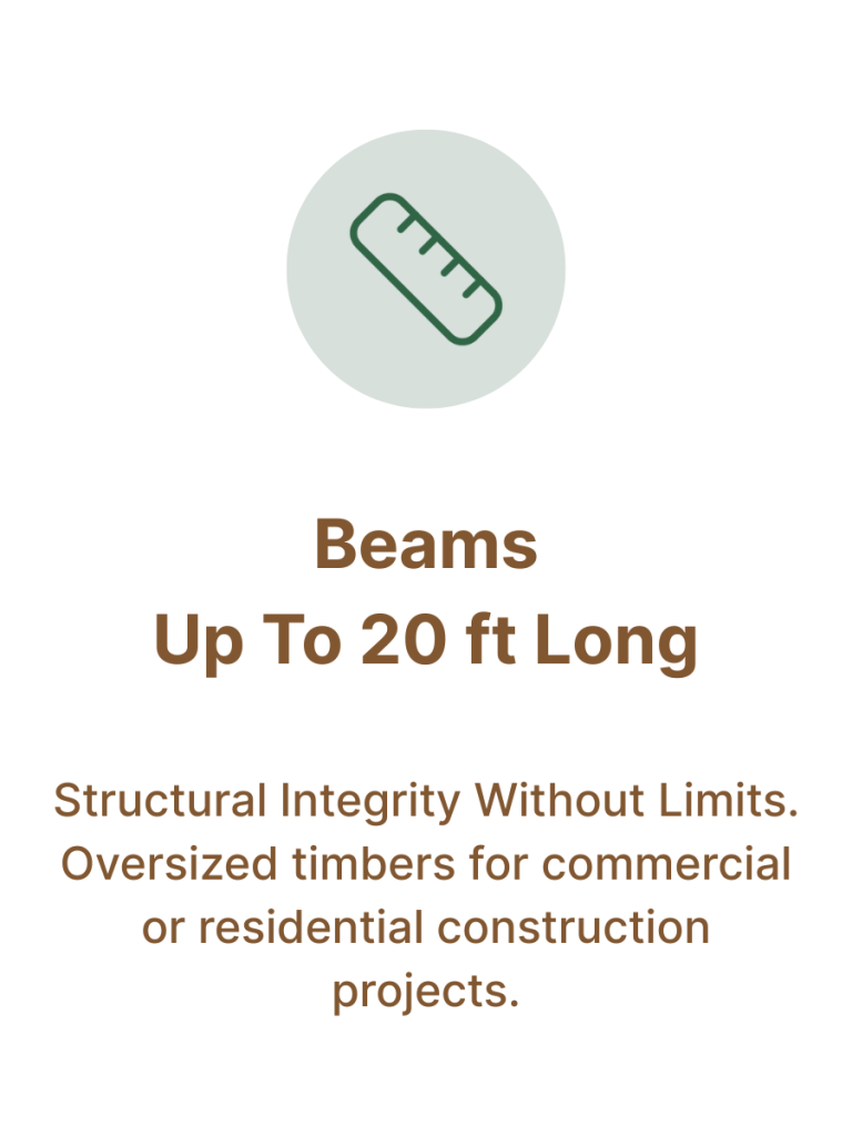 Beams up to 20 ft Long. Structural Integrity Without Limits. Oversized timbers for commercial or residential construction projects.